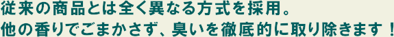 従来の商品とは全く異なる方式を採用。他の香りでごまかさず、臭いを徹底的に取り除きます！