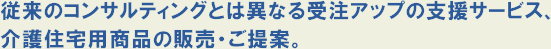 従来のコンサルティングとは異なる受注アップの支援サービス、介護住宅用商品の販売・ご提案。